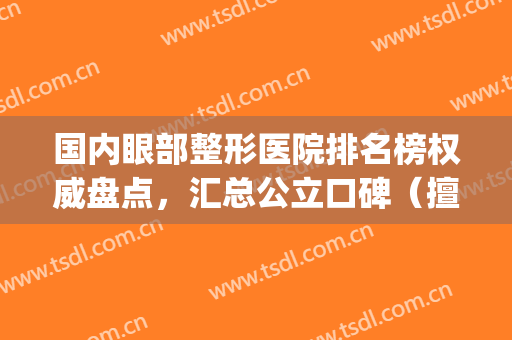 国内眼部整形医院排名榜权威盘点，汇总公立口碑（擅长）大数据反馈(全国最好的眼部整形医生有哪些)