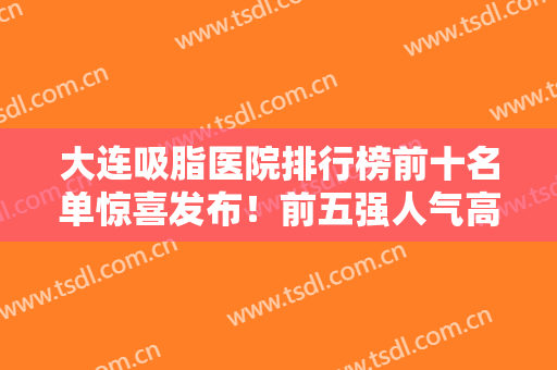 大连吸脂医院排行榜前十名单惊喜发布！前五强人气高名气大！爱德丽格成榜首？