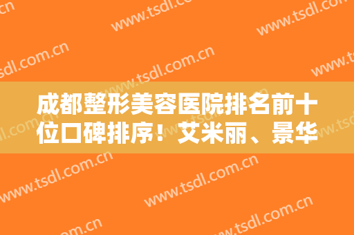成都整形美容医院排名前十位口碑排序！艾米丽、景华名利前茅！实力靠谱