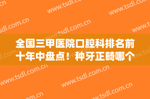 全国三甲医院口腔科排名前十年中盘点！种牙正畸哪个好？点击查看(种牙就选三级口腔医院)