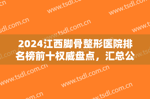 2024江西脚骨整形医院排名榜前十权威盘点，汇总公立医美口碑擅长资讯