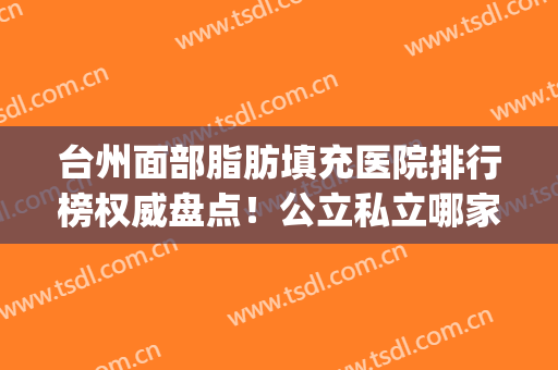 台州面部脂肪填充医院排行榜权威盘点！公立私立哪家好？不看血亏！(脂肪填充脸部哪家医院最好)