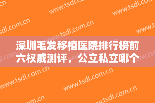深圳毛发移植医院排行榜前六权威测评，公立私立哪个好？真相大揭秘！