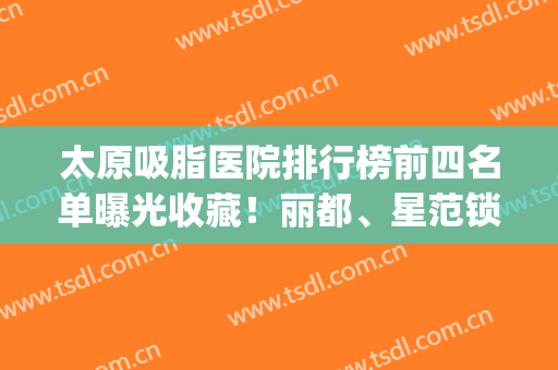 太原吸脂医院排行榜前四名单曝光收藏！丽都、星范锁定前三，绝绝子(太原可以做吸脂的医院)