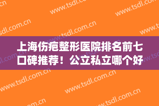 上海伤疤整形医院排名前七口碑推荐！公立私立哪个好？大家别选错了(上海哪个整形医院口碑最好)