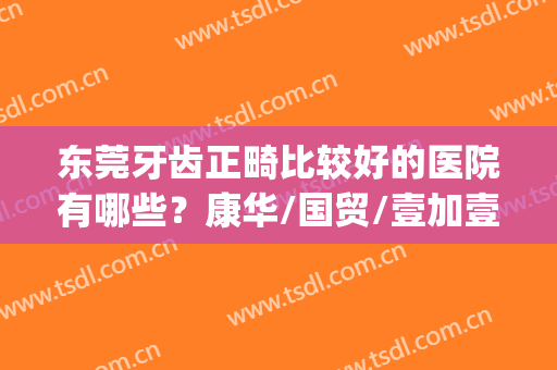 东莞牙齿正畸比较好的医院有哪些？康华/国贸/壹加壹实力排名前五！(东莞牙齿矫正医院排行)