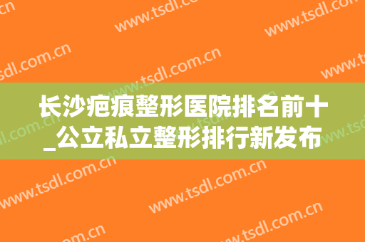 长沙疤痕整形医院排名前十_公立私立整形排行新发布！含价格表(长沙十大正规整形医院排名)