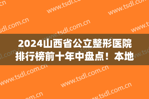 2024山西省公立整形医院排行榜前十年中盘点！本地网友变美必看~(山西三甲整形医院排名)