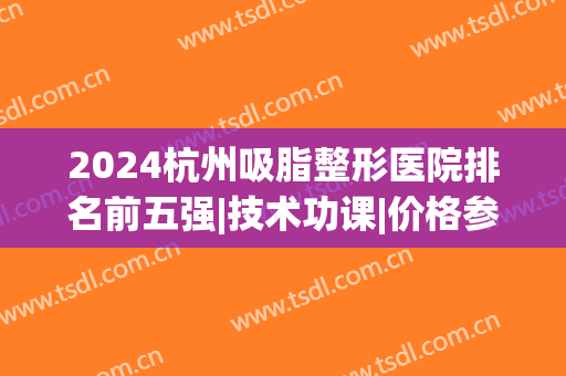 2024杭州吸脂整形医院排名前五强|技术功课|价格参考表！(杭州吸脂医生排名技术好)