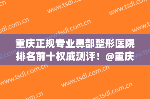 重庆正规专业鼻部整形医院排名前十权威测评！@重庆人，速查收(重庆整形整鼻子哪里好)