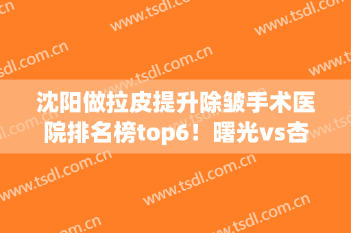 沈阳做拉皮提升除皱手术医院排名榜top6！曙光vs杏林哪个比较好？(沈阳去皱纹医院)