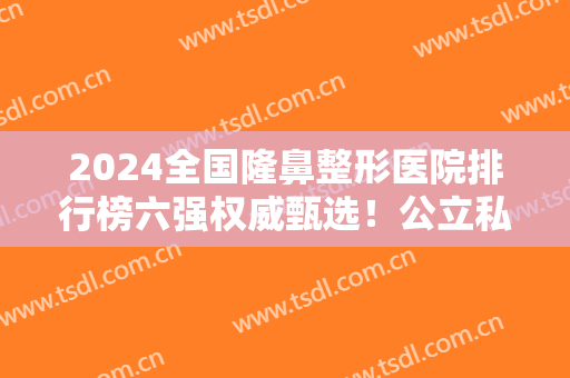 2024全国隆鼻整形医院排行榜六强权威甄选！公立私立哪个好？看到就赚到