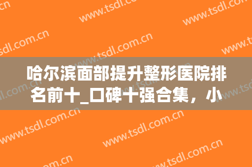 哈尔滨面部提升整形医院排名前十_口碑十强合集，小白必看篇(哈尔滨面部提升哪家好)