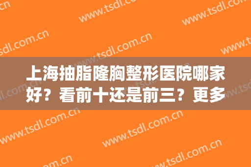上海抽脂隆胸整形医院哪家好？看前十还是前三？更多参考更多选择！(上海做隆胸排名前三整形医院)