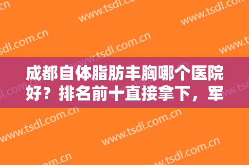 成都自体脂肪丰胸哪个医院好？排名前十直接拿下，军大、天姿等实力入选了！