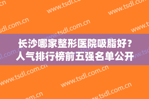 长沙哪家整形医院吸脂好？人气排行榜前五强名单公开！价格收费合理(长沙吸脂哪个医院最好)