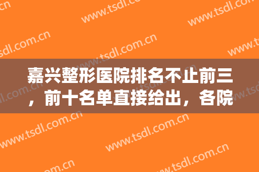 嘉兴整形医院排名不止前三，前十名单直接给出，各院简介详细概括！(嘉兴整形医院排行榜)