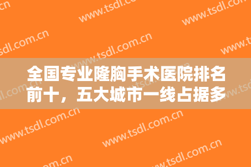 全国专业隆胸手术医院排名前十，五大城市一线占据多，北京上海可挑！