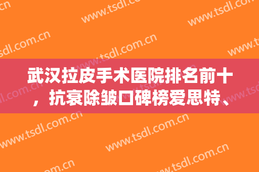 武汉拉皮手术医院排名前十，抗衰除皱口碑榜爱思特、中翰、同济等！(武汉去皱最好的医院)