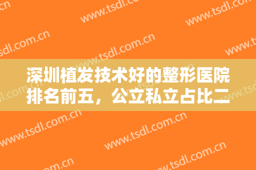 深圳植发技术好的整形医院排名前五，公立私立占比二比三，私立占比多！