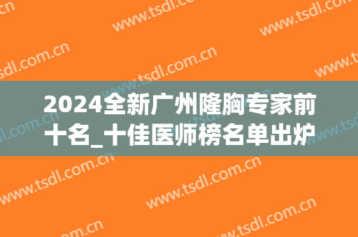 2024全新广州隆胸专家前十名_十佳医师榜名单出炉,你pick谁(广州隆胸有名的医院医生)