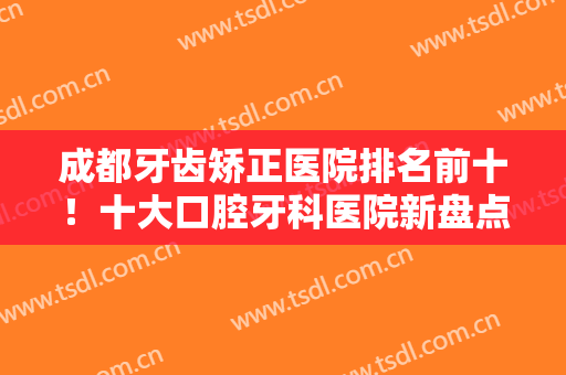 成都牙齿矫正医院排名前十！十大口腔牙科医院新盘点！擅长正畸、种植牙等