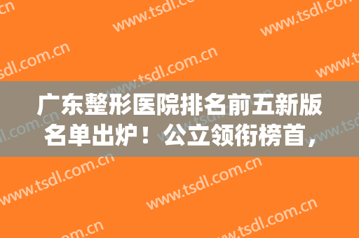 广东整形医院排名前五新版名单出炉！公立领衔榜首，仅一家私立上榜(广东公立整形医院排名前三的)