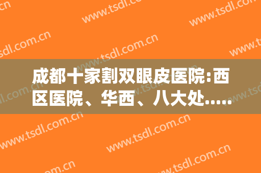 成都十家割双眼皮医院:西区医院、华西、八大处......(成都华西双眼皮手术)