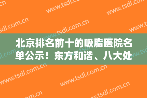 北京排名前十的吸脂医院名单公示！东方和谐、八大处等热门医美蝉联(北京吸脂手术医院排名)