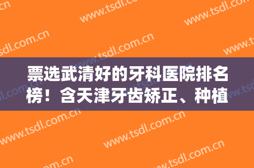 票选武清好的牙科医院排名榜！含天津牙齿矫正、种植牙价目表(天津武清种植牙哪个医院)