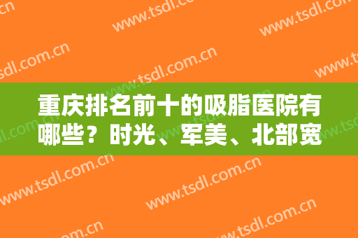 重庆排名前十的吸脂医院有哪些？时光、军美、北部宽仁等实力强院双双入围