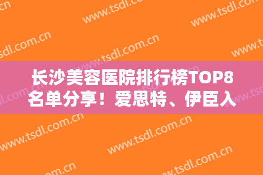 长沙美容医院排行榜TOP8名单分享！爱思特、伊臣入围前三，口碑UP