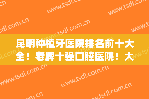 昆明种植牙医院排名前十大全！老牌十强口腔医院！大众认可(昆明口腔医院种植牙真实评价)