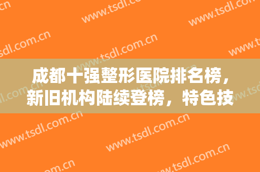 成都十强整形医院排名榜，新旧机构陆续登榜，特色技术个个不同！(成都排名前十的整形医院)