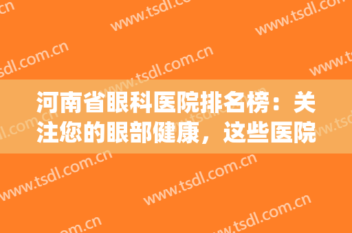 河南省眼科医院排名榜：关注您的眼部健康，这些医院是专业的！(河南医院眼科排行)
