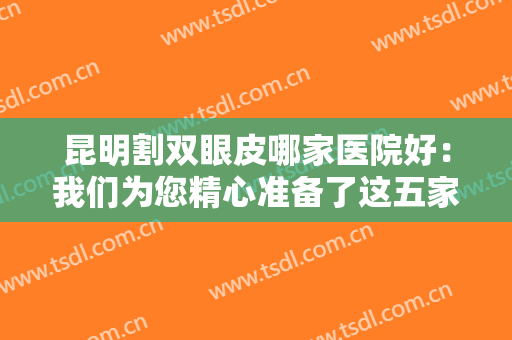 昆明割双眼皮哪家医院好：我们为您精心准备了这五家医院，不妨一起来看看！