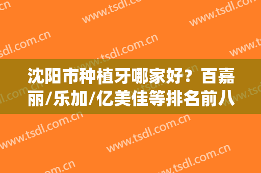 沈阳市种植牙哪家好？百嘉丽/乐加/亿美佳等排名前八强，简介奉上(沈阳市哪家口腔医院种植牙好)