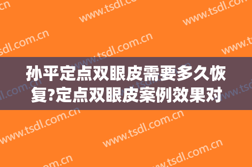 孙平定点双眼皮需要多久恢复?定点双眼皮案例效果对比图_上海交通大学医学院附属仁济医院