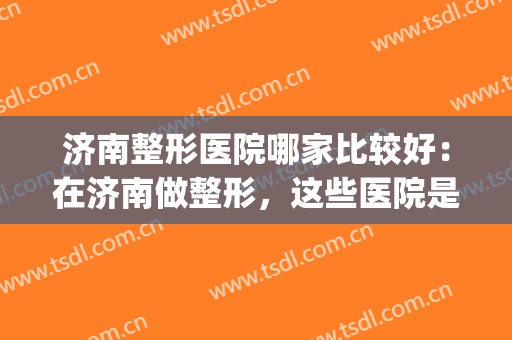 济南整形医院哪家比较好：在济南做整形，这些医院是专业的！(济南有名的整形医院)