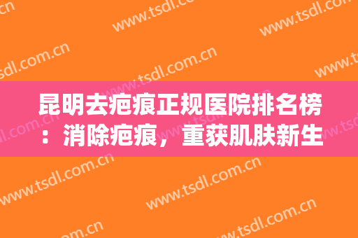 昆明去疤痕正规医院排名榜：消除疤痕，重获肌肤新生，就来这些医院！(昆明去疤痕最好的医院)