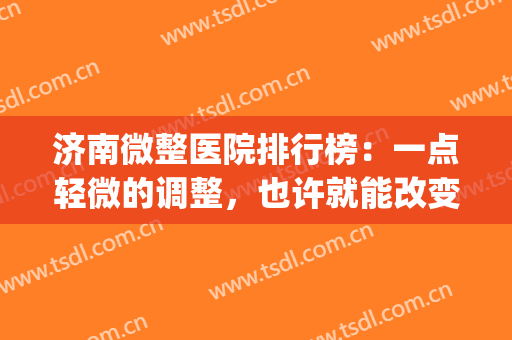 济南微整医院排行榜：一点轻微的调整，也许就能改变您的整个形象(山东济南微整形培训)