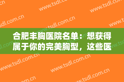 合肥丰胸医院名单：想获得属于你的完美胸型，这些医院来帮你！(安徽丰胸医院)