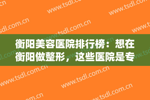 衡阳美容医院排行榜：想在衡阳做整形，这些医院是专业的，来看看吧！(衡阳雅美整形医院怎么样?)