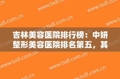 吉林美容医院排行榜：中妍整形美容医院排名第五，其他医院都是哪些？