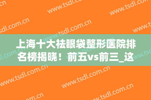 上海十大祛眼袋整形医院排名榜揭晓！前五vs前三_这些网红小众值得收藏~