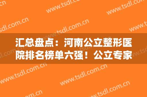 汇总盘点：河南公立整形医院排名榜单六强！公立专家十强名单(河南整形医院排名前三的)