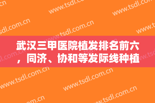 武汉三甲医院植发排名前六，同济、协和等发际线种植技术对比，有价格！