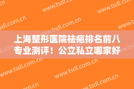 上海整形医院祛疤排名前八专业测评！公立私立哪家好？榜首重磅更新(上海 祛疤比较好的医院)