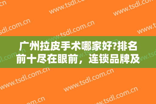广州拉皮手术哪家好?排名前十尽在眼前，连锁品牌及独立机构挑花眼！