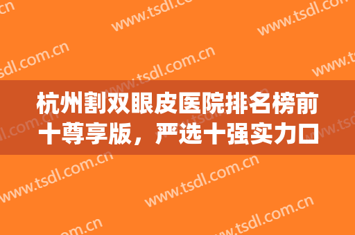 杭州割双眼皮医院排名榜前十尊享版，严选十强实力口碑不输！(杭州割双眼皮最好的医院)